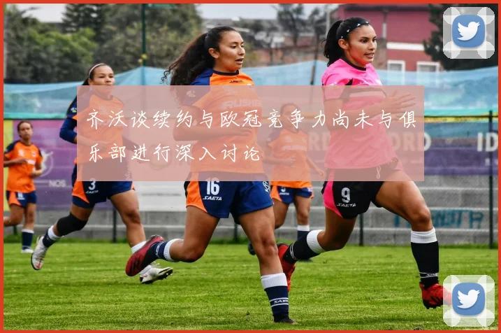 齐沃谈续约与欧冠竞争力尚未与俱乐部进行深入讨论