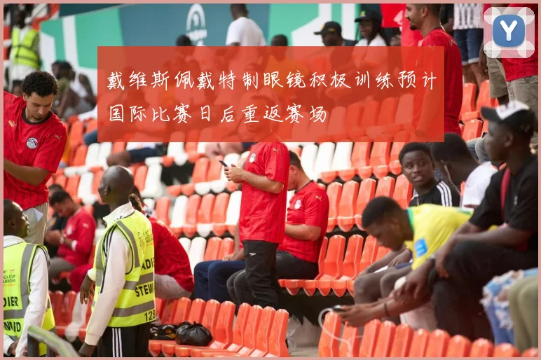 戴维斯佩戴特制眼镜积极训练预计国际比赛日后重返赛场