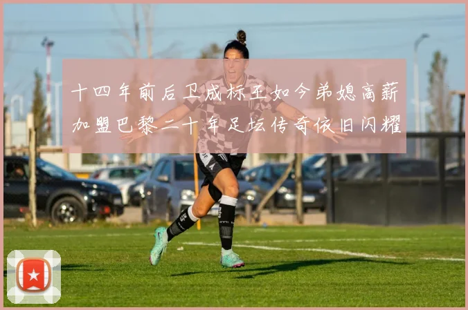 十四年前后卫成标王如今弟媳高薪加盟巴黎二十年足坛传奇依旧闪耀