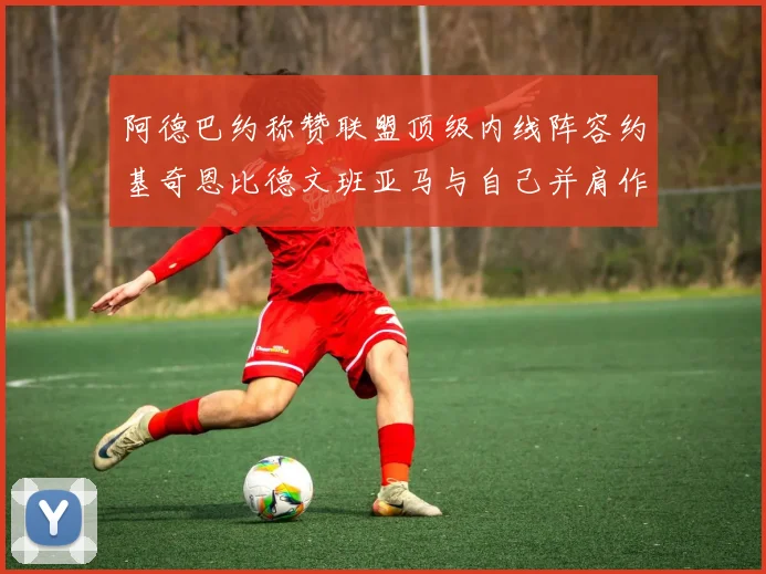 阿德巴约称赞联盟顶级内线阵容约基奇恩比德文班亚马与自己并肩作战
