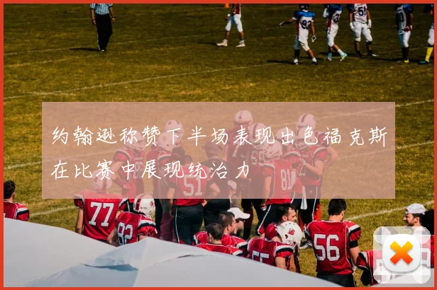 约翰逊称赞下半场表现出色福克斯在比赛中展现统治力