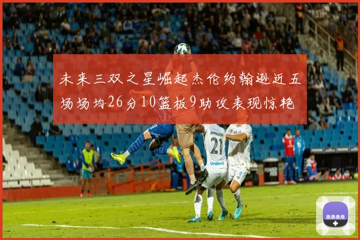 未来三双之星崛起杰伦约翰逊近五场场均26分10篮板9助攻表现惊艳