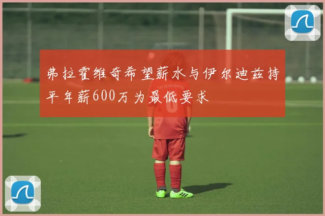 弗拉霍维奇希望薪水与伊尔迪兹持平年薪600万为最低要求
