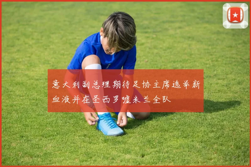 意大利副总理期待足协主席选举新血液并在圣西罗嘘米兰全队
