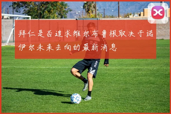 拜仁是否追求维尔布鲁根取决于诺伊尔未来去向的最新消息