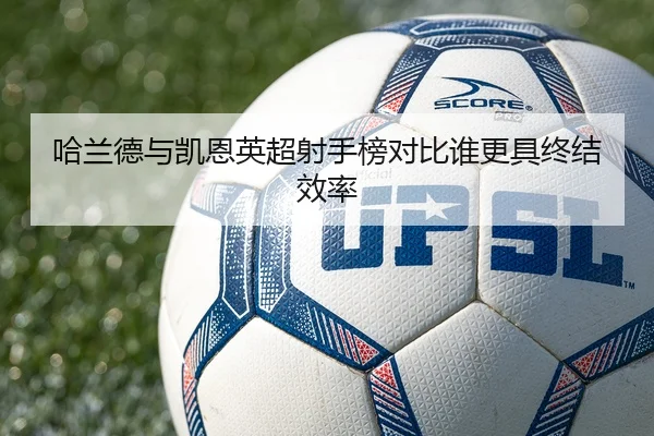 哈兰德与凯恩英超射手榜对比谁更具终结效率