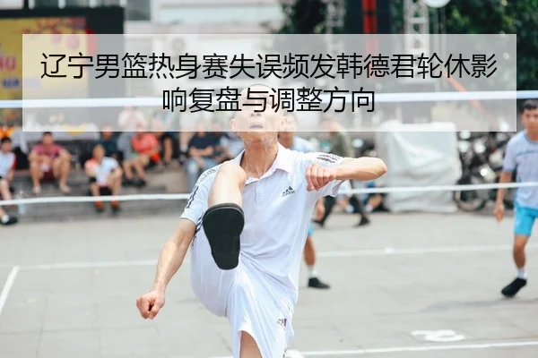 辽宁男篮热身赛失误频发韩德君轮休影响复盘与调整方向